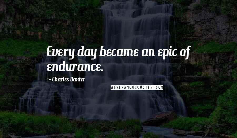 Charles Baxter Quotes: Every day became an epic of endurance.