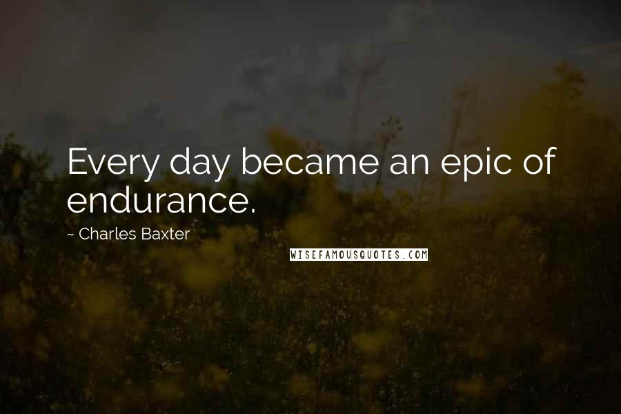 Charles Baxter Quotes: Every day became an epic of endurance.