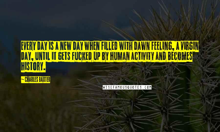Charles Baxter Quotes: Every day is a new day when filled with dawn feeling, a virgin day, until it gets fucked up by human activity and becomes history.