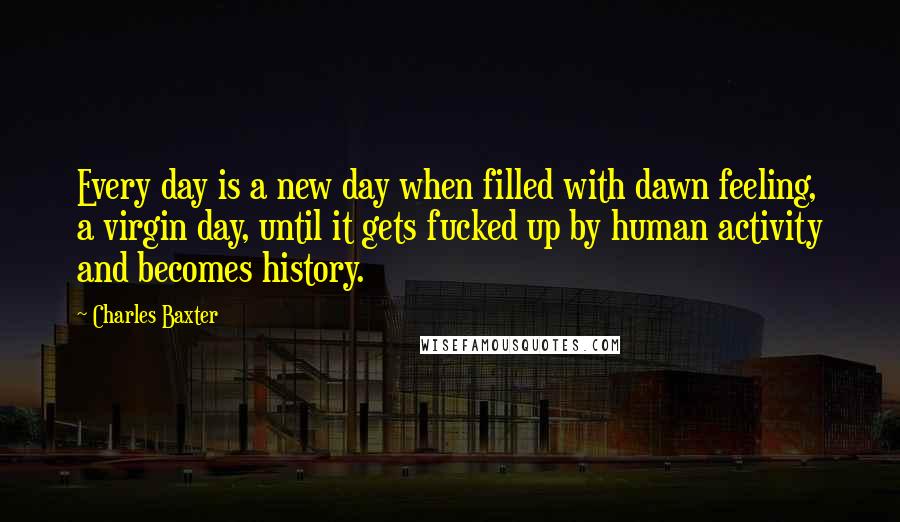 Charles Baxter Quotes: Every day is a new day when filled with dawn feeling, a virgin day, until it gets fucked up by human activity and becomes history.