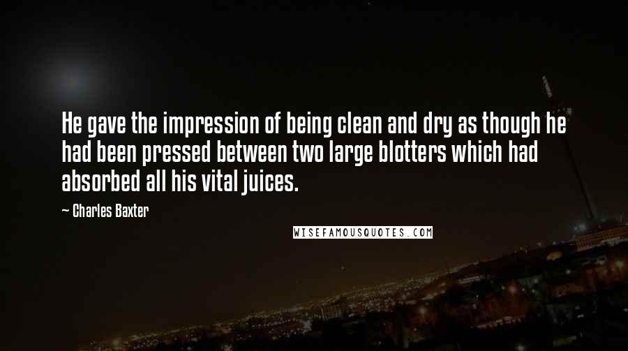 Charles Baxter Quotes: He gave the impression of being clean and dry as though he had been pressed between two large blotters which had absorbed all his vital juices.