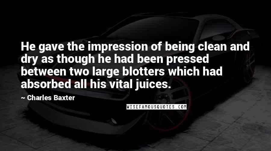 Charles Baxter Quotes: He gave the impression of being clean and dry as though he had been pressed between two large blotters which had absorbed all his vital juices.