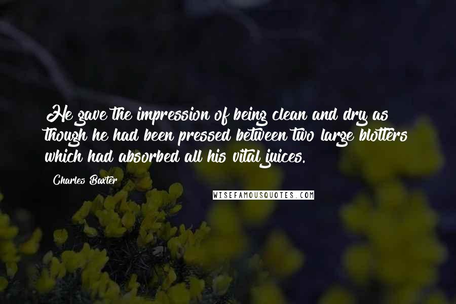 Charles Baxter Quotes: He gave the impression of being clean and dry as though he had been pressed between two large blotters which had absorbed all his vital juices.