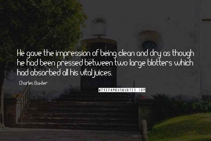 Charles Baxter Quotes: He gave the impression of being clean and dry as though he had been pressed between two large blotters which had absorbed all his vital juices.