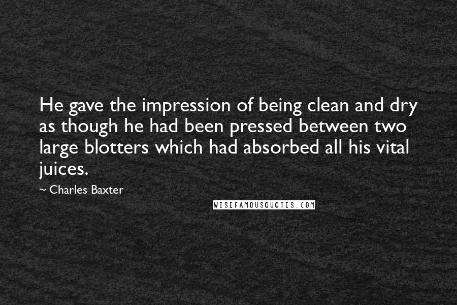 Charles Baxter Quotes: He gave the impression of being clean and dry as though he had been pressed between two large blotters which had absorbed all his vital juices.