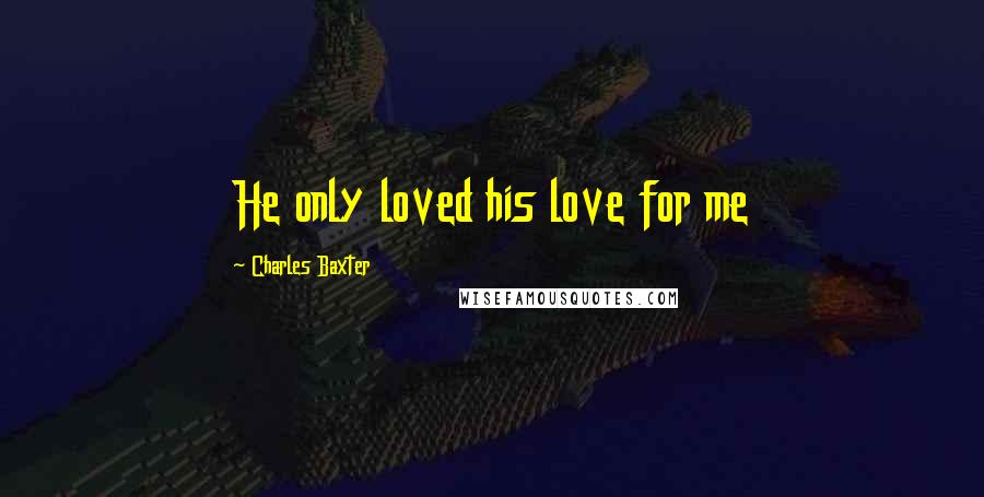 Charles Baxter Quotes: He only loved his love for me