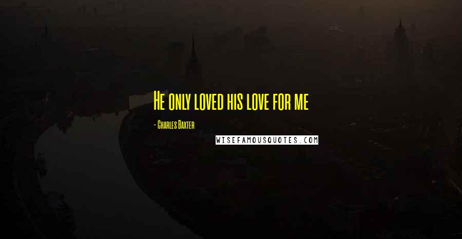 Charles Baxter Quotes: He only loved his love for me