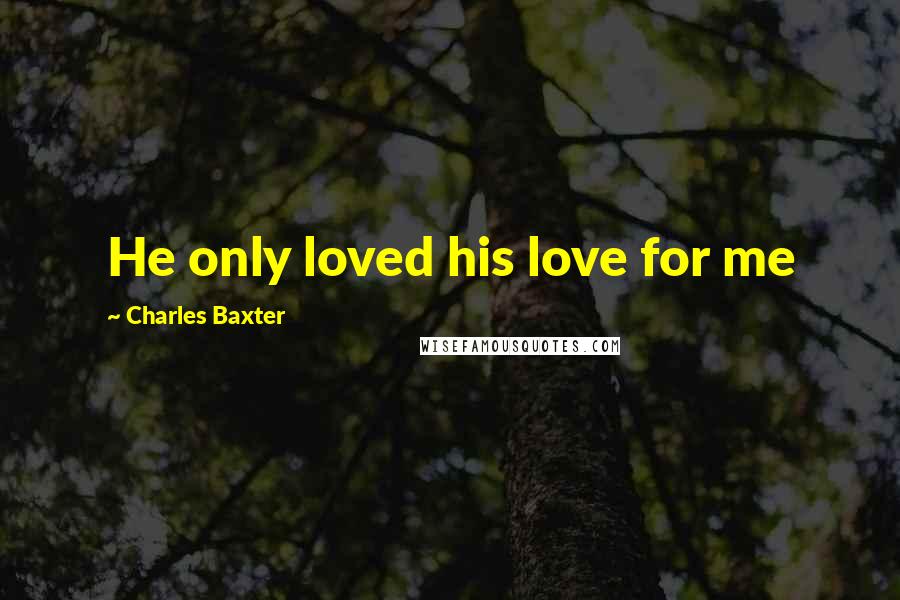 Charles Baxter Quotes: He only loved his love for me