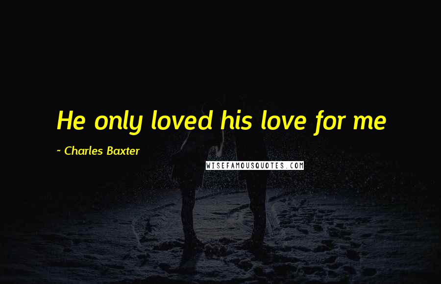 Charles Baxter Quotes: He only loved his love for me