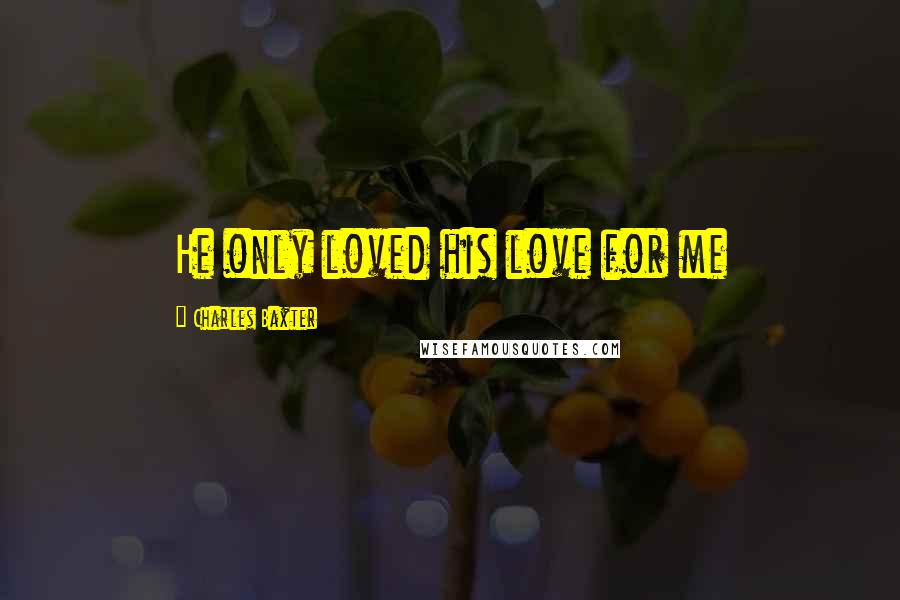 Charles Baxter Quotes: He only loved his love for me