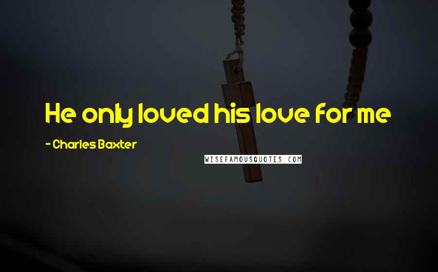 Charles Baxter Quotes: He only loved his love for me