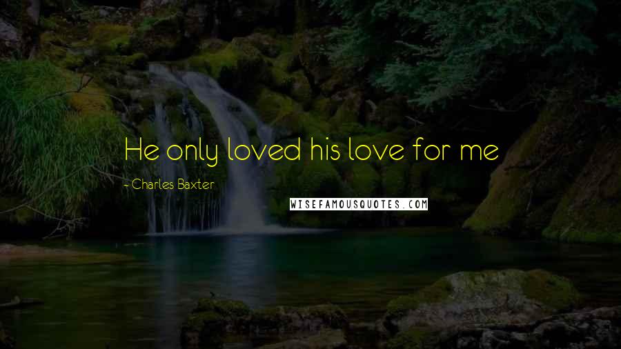 Charles Baxter Quotes: He only loved his love for me