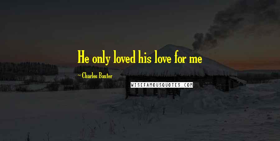 Charles Baxter Quotes: He only loved his love for me