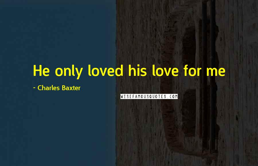 Charles Baxter Quotes: He only loved his love for me