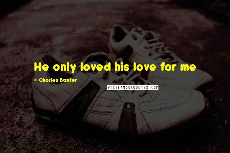 Charles Baxter Quotes: He only loved his love for me