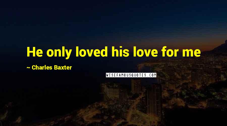 Charles Baxter Quotes: He only loved his love for me