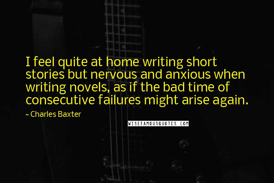 Charles Baxter Quotes: I feel quite at home writing short stories but nervous and anxious when writing novels, as if the bad time of consecutive failures might arise again.