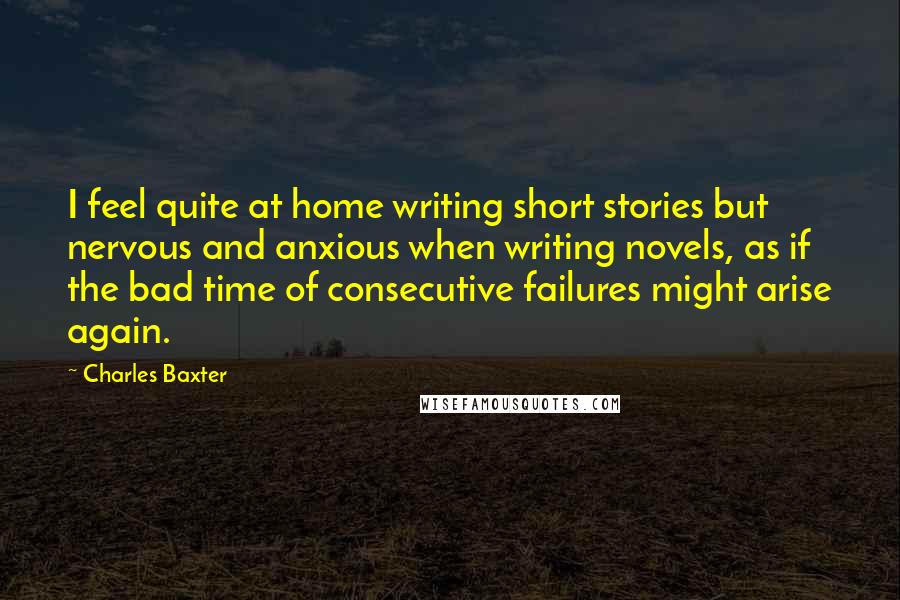 Charles Baxter Quotes: I feel quite at home writing short stories but nervous and anxious when writing novels, as if the bad time of consecutive failures might arise again.