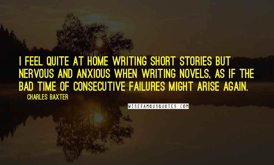 Charles Baxter Quotes: I feel quite at home writing short stories but nervous and anxious when writing novels, as if the bad time of consecutive failures might arise again.