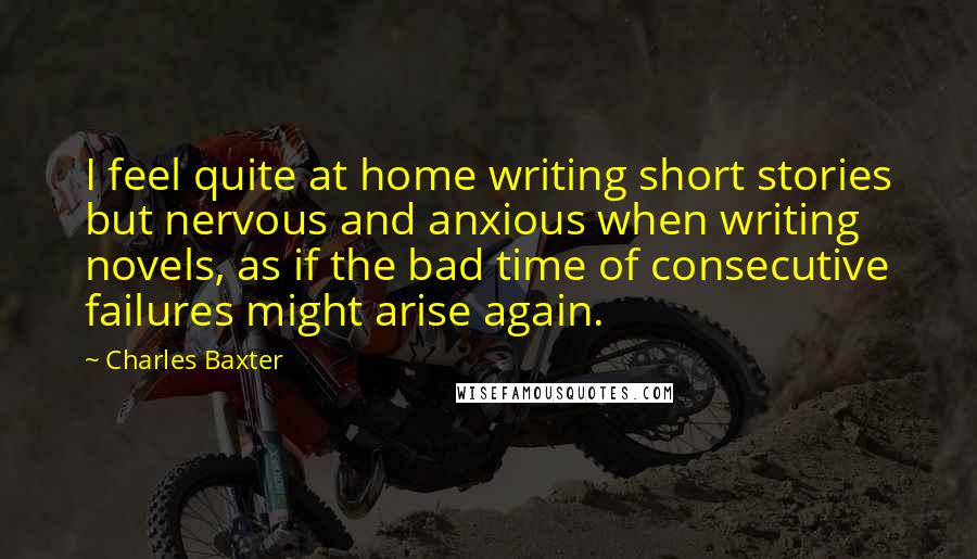 Charles Baxter Quotes: I feel quite at home writing short stories but nervous and anxious when writing novels, as if the bad time of consecutive failures might arise again.