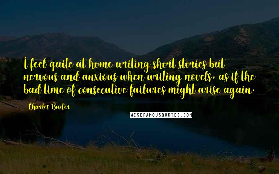 Charles Baxter Quotes: I feel quite at home writing short stories but nervous and anxious when writing novels, as if the bad time of consecutive failures might arise again.