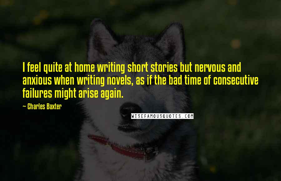 Charles Baxter Quotes: I feel quite at home writing short stories but nervous and anxious when writing novels, as if the bad time of consecutive failures might arise again.