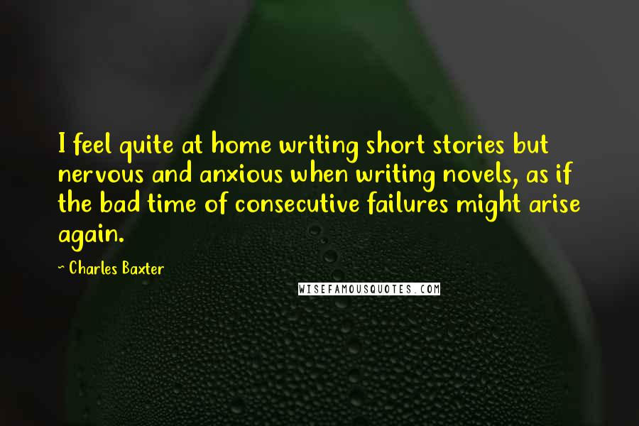 Charles Baxter Quotes: I feel quite at home writing short stories but nervous and anxious when writing novels, as if the bad time of consecutive failures might arise again.