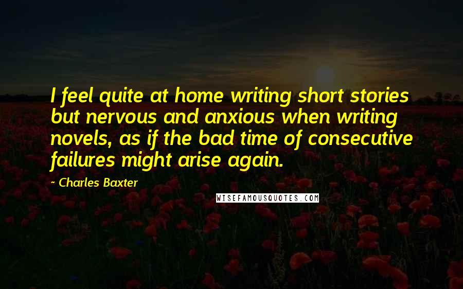 Charles Baxter Quotes: I feel quite at home writing short stories but nervous and anxious when writing novels, as if the bad time of consecutive failures might arise again.