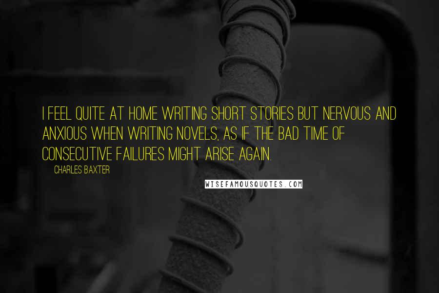 Charles Baxter Quotes: I feel quite at home writing short stories but nervous and anxious when writing novels, as if the bad time of consecutive failures might arise again.