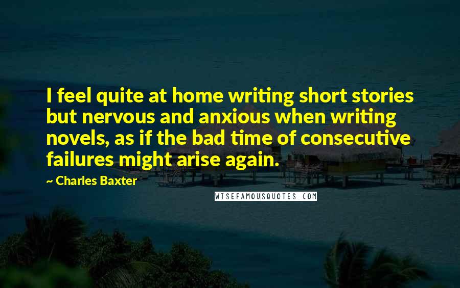 Charles Baxter Quotes: I feel quite at home writing short stories but nervous and anxious when writing novels, as if the bad time of consecutive failures might arise again.