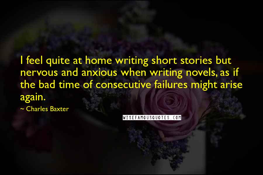 Charles Baxter Quotes: I feel quite at home writing short stories but nervous and anxious when writing novels, as if the bad time of consecutive failures might arise again.