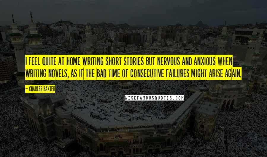 Charles Baxter Quotes: I feel quite at home writing short stories but nervous and anxious when writing novels, as if the bad time of consecutive failures might arise again.