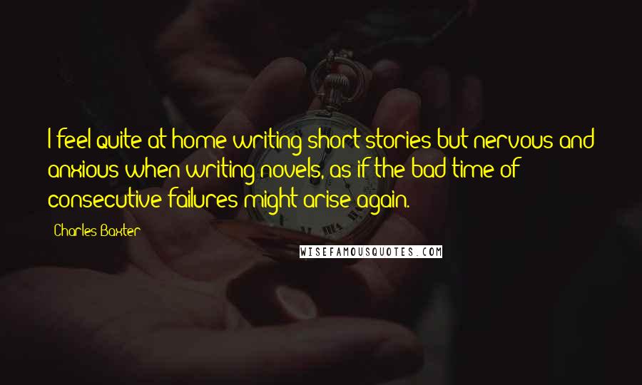 Charles Baxter Quotes: I feel quite at home writing short stories but nervous and anxious when writing novels, as if the bad time of consecutive failures might arise again.