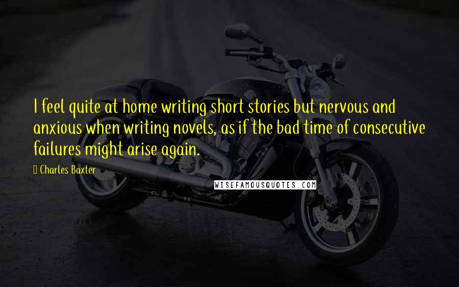 Charles Baxter Quotes: I feel quite at home writing short stories but nervous and anxious when writing novels, as if the bad time of consecutive failures might arise again.