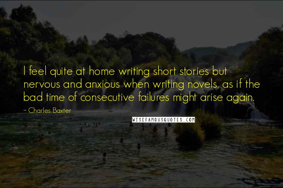 Charles Baxter Quotes: I feel quite at home writing short stories but nervous and anxious when writing novels, as if the bad time of consecutive failures might arise again.