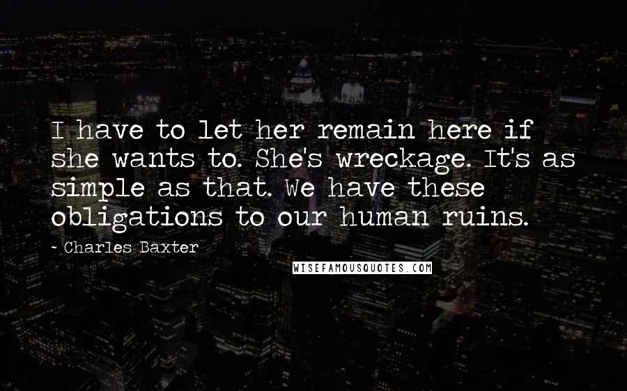 Charles Baxter Quotes: I have to let her remain here if she wants to. She's wreckage. It's as simple as that. We have these obligations to our human ruins.