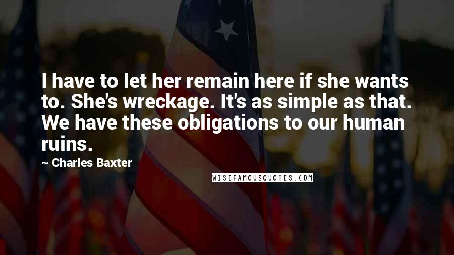 Charles Baxter Quotes: I have to let her remain here if she wants to. She's wreckage. It's as simple as that. We have these obligations to our human ruins.