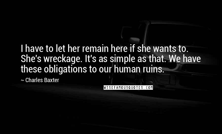 Charles Baxter Quotes: I have to let her remain here if she wants to. She's wreckage. It's as simple as that. We have these obligations to our human ruins.