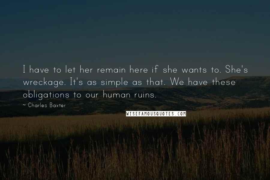 Charles Baxter Quotes: I have to let her remain here if she wants to. She's wreckage. It's as simple as that. We have these obligations to our human ruins.