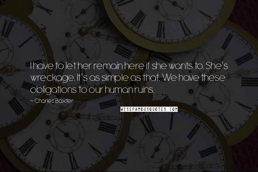 Charles Baxter Quotes: I have to let her remain here if she wants to. She's wreckage. It's as simple as that. We have these obligations to our human ruins.