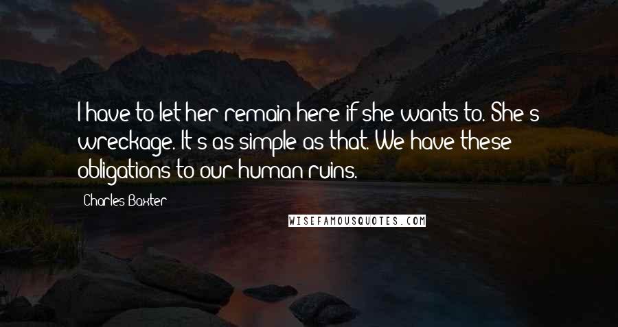 Charles Baxter Quotes: I have to let her remain here if she wants to. She's wreckage. It's as simple as that. We have these obligations to our human ruins.