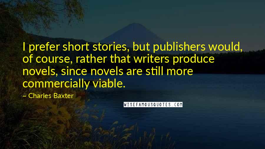 Charles Baxter Quotes: I prefer short stories, but publishers would, of course, rather that writers produce novels, since novels are still more commercially viable.