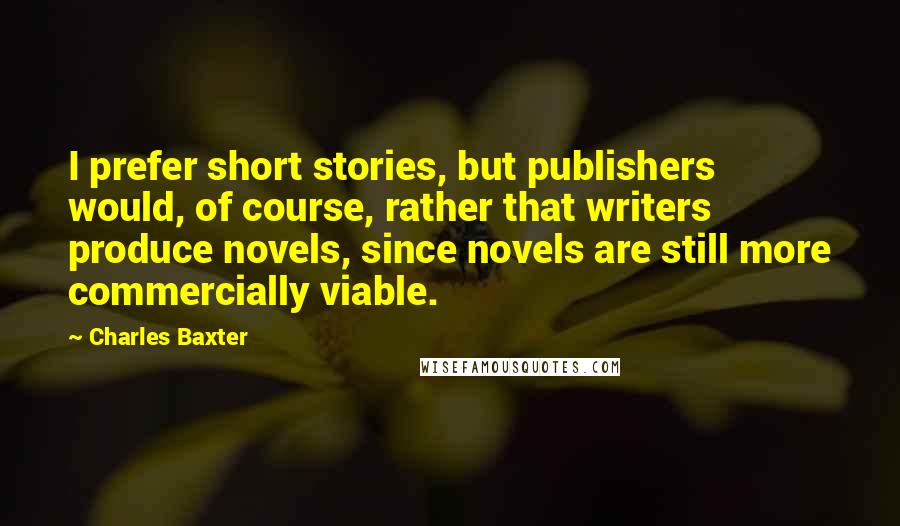 Charles Baxter Quotes: I prefer short stories, but publishers would, of course, rather that writers produce novels, since novels are still more commercially viable.