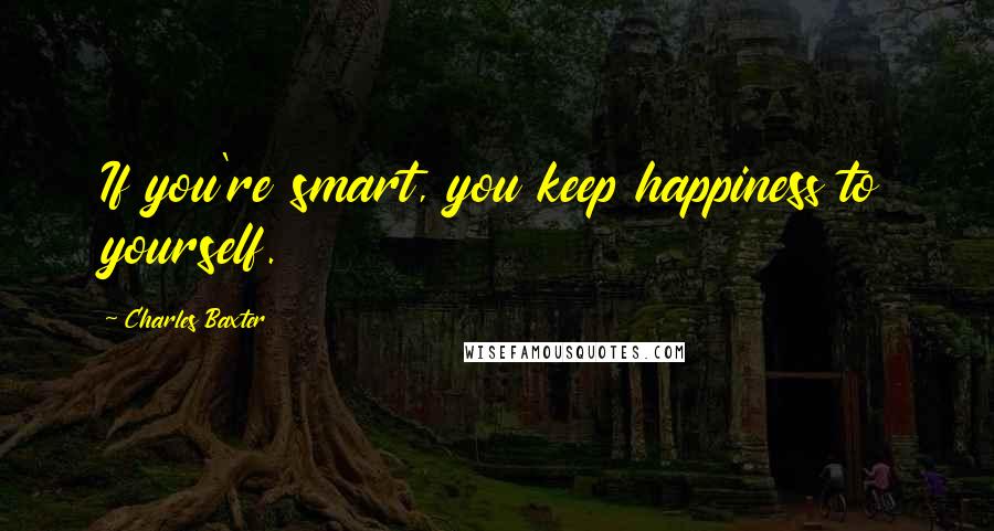 Charles Baxter Quotes: If you're smart, you keep happiness to yourself.