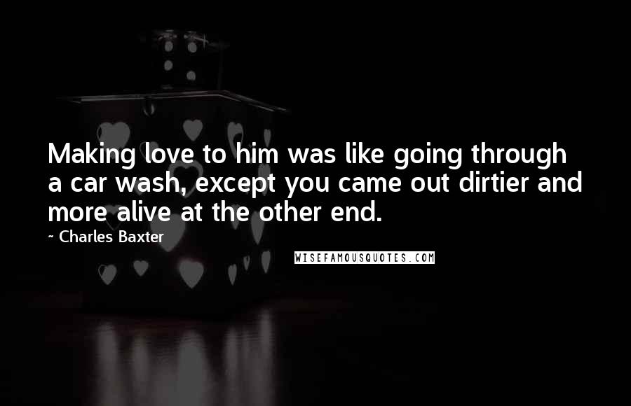 Charles Baxter Quotes: Making love to him was like going through a car wash, except you came out dirtier and more alive at the other end.