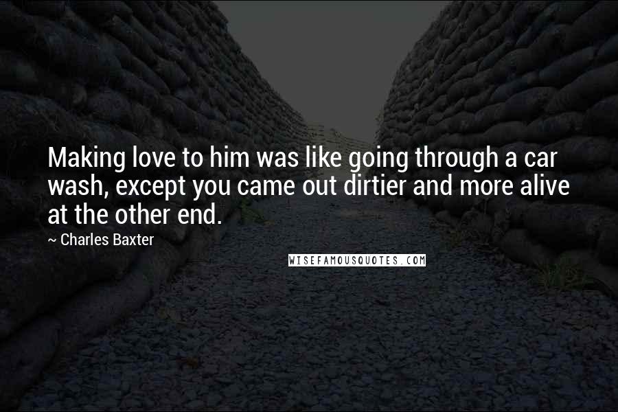 Charles Baxter Quotes: Making love to him was like going through a car wash, except you came out dirtier and more alive at the other end.