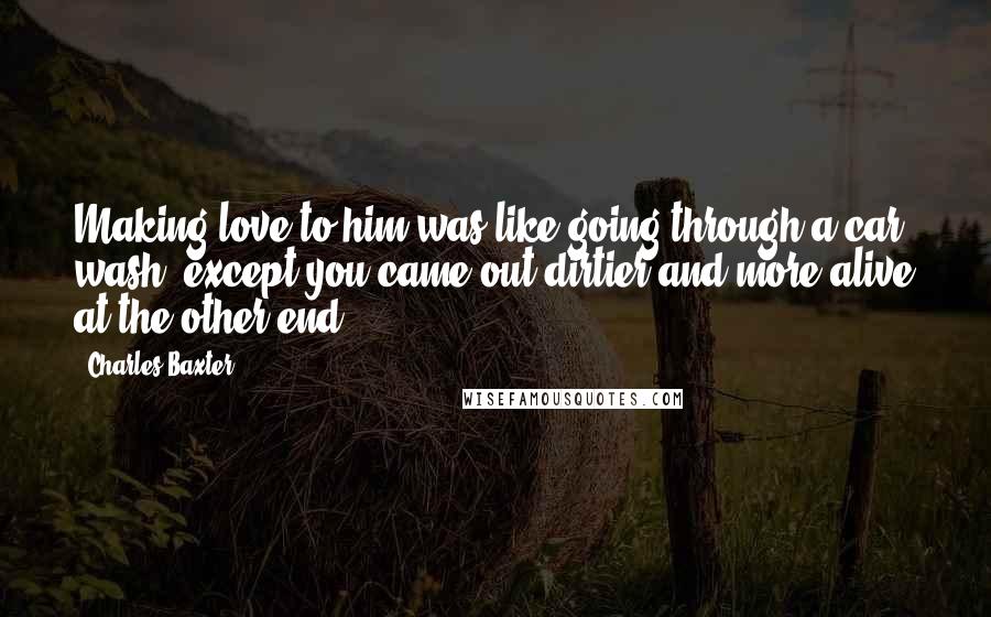 Charles Baxter Quotes: Making love to him was like going through a car wash, except you came out dirtier and more alive at the other end.