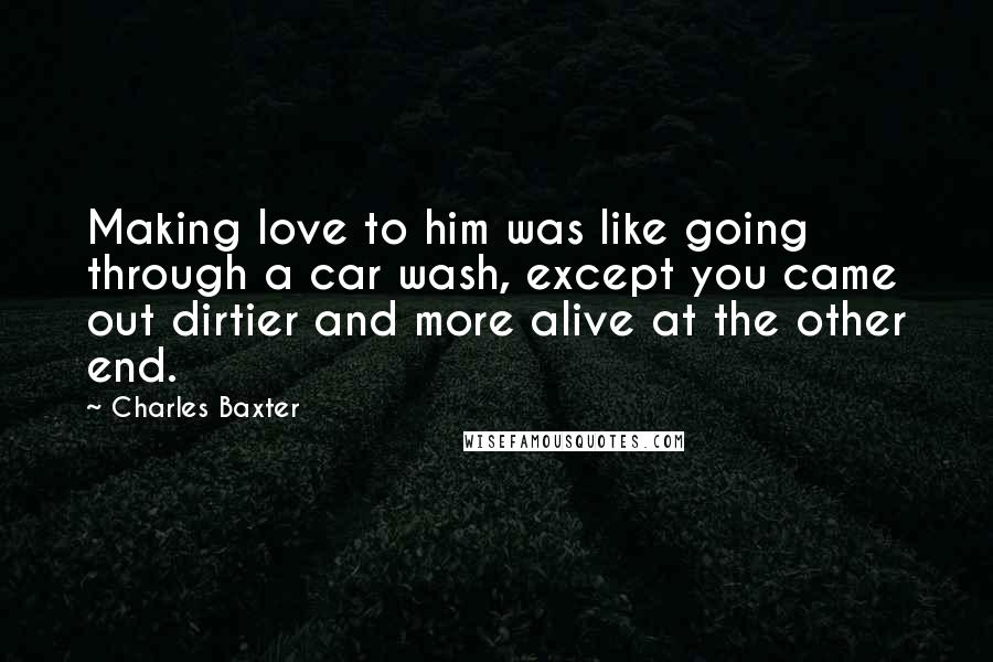 Charles Baxter Quotes: Making love to him was like going through a car wash, except you came out dirtier and more alive at the other end.
