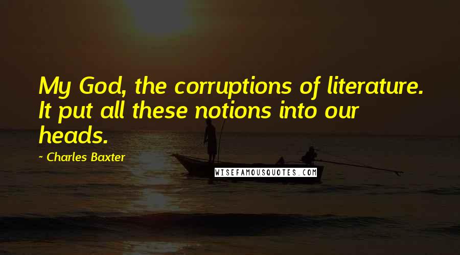 Charles Baxter Quotes: My God, the corruptions of literature. It put all these notions into our heads.