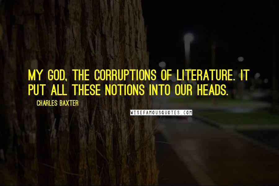 Charles Baxter Quotes: My God, the corruptions of literature. It put all these notions into our heads.